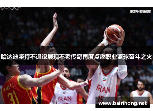 哈达迪坚持不退役展现不老传奇再度点燃职业篮球奋斗之火 哈达迪坚持不退役展现不老传奇再度点燃职业篮球奋斗之火