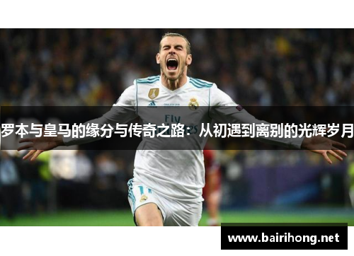 罗本与皇马的缘分与传奇之路：从初遇到离别的光辉岁月